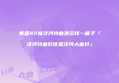 黄盒42度洋河特曲酒多钱一箱子「洋河特曲好还是洋河大曲好」
