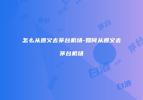 怎么从遵义去茅台机场-如何从遵义去茅台机场
