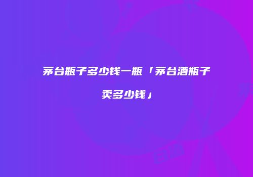 茅台瓶子多少钱一瓶「茅台酒瓶子卖多少钱」