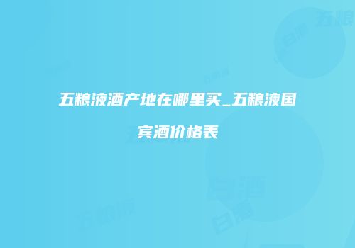 五粮液酒产地在哪里买_五粮液国宾酒价格表