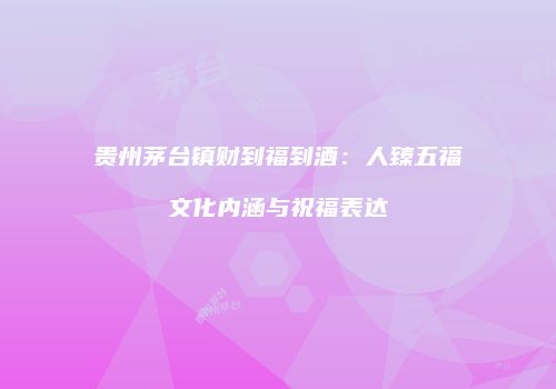 贵州茅台镇财到福到酒：人臻五福文化内涵与祝福表达