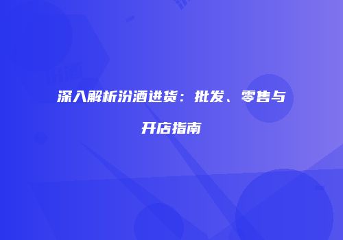 深入解析汾酒进货：批发、零售与开店指南