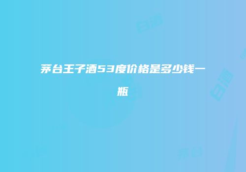 茅台王子酒53度价格是多少钱一瓶