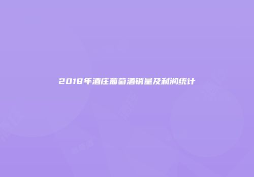 2018年酒庄葡萄酒销量及利润统计