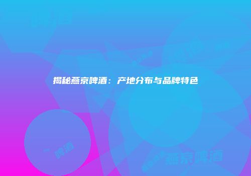 揭秘燕京啤酒：产地分布与品牌特色