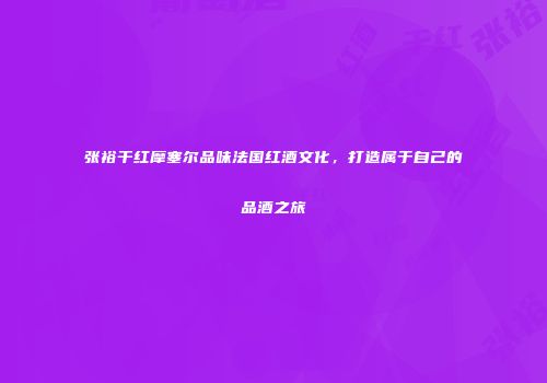 张裕干红摩塞尔品味法国红酒文化，打造属于自己的品酒之旅