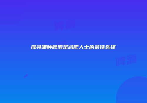 探寻哪种啤酒是减肥人士的最佳选择