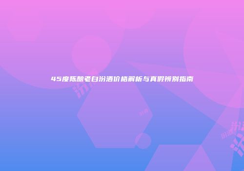 45度陈酿老白汾酒价格解析与真假辨别指南