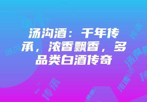 汤沟酒：千年传承，浓香飘香，多品类白酒传奇