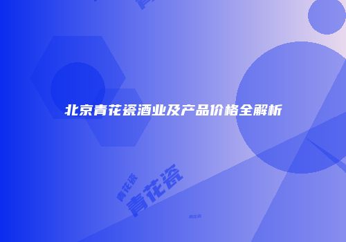 北京青花瓷酒业及产品价格全解析