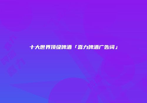 十大世界顶级啤酒「喜力啤酒广告词」