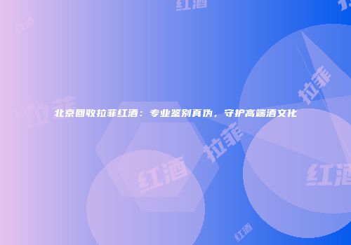 北京回收拉菲红酒：专业鉴别真伪，守护高端酒文化