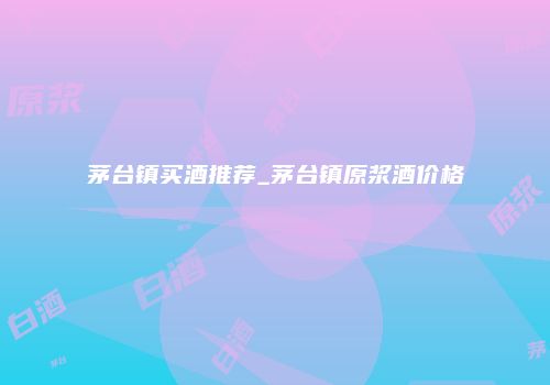 茅台镇买酒推荐_茅台镇原浆酒价格
