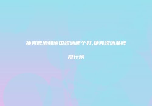 捷克啤酒和德国啤酒哪个好,捷克啤酒品牌排行榜