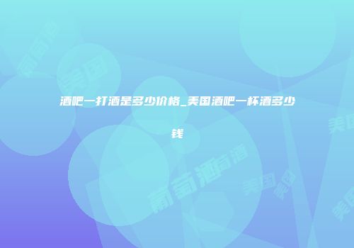 酒吧一打酒是多少价格_美国酒吧一杯酒多少钱