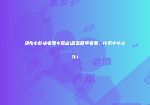 郑州市赊店老酒专营店(品鉴百年老酒，传承中华文化)
