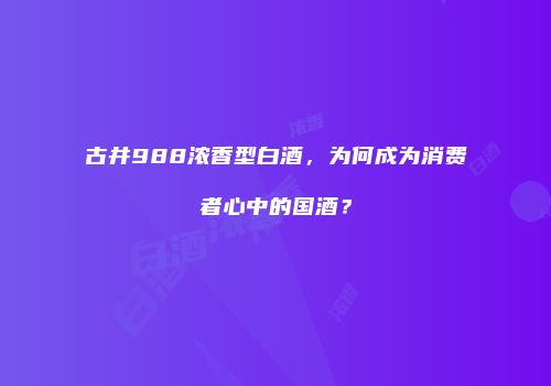 古井988浓香型白酒，为何成为消费者心中的国酒？