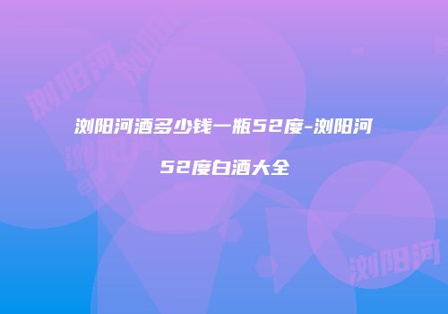 浏阳河酒多少钱一瓶52度-浏阳河52度白酒大全