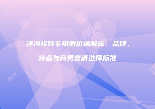 洋河接待专用酒价格解析：品牌、特点与商务宴请选择标准