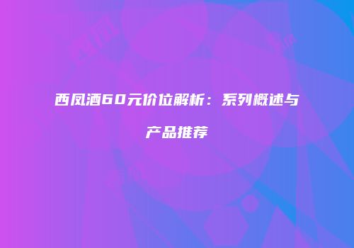 西凤酒60元价位解析：系列概述与产品推荐