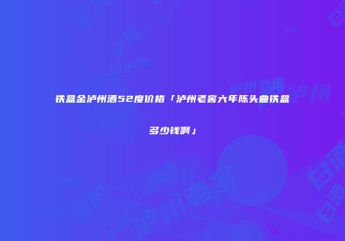 铁盒金泸州酒52度价格「泸州老窖六年陈头曲铁盒多少钱啊」