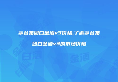 茅台集团白金酒v3价格,了解茅台集团白金酒v3的市场价格