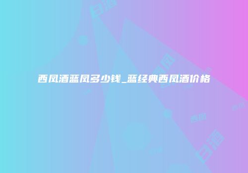 西凤酒蓝凤多少钱_蓝经典西凤酒价格