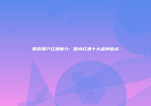 探索国产红酒魅力：国内红酒十大品牌盘点
