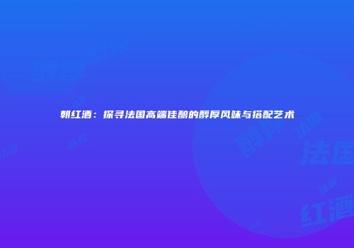 朝红酒：探寻法国高端佳酿的醇厚风味与搭配艺术