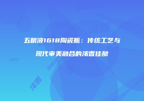 五粮液1618陶瓷瓶：传统工艺与现代审美融合的浓香佳酿