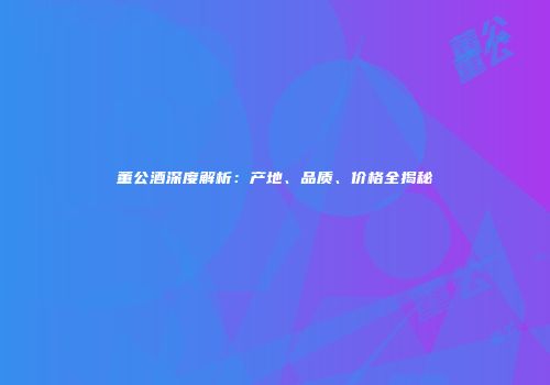 董公酒深度解析：产地、品质、价格全揭秘