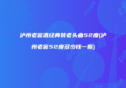 泸州老窖酒经典装老头曲52度(泸州老窖52度多少钱一瓶)