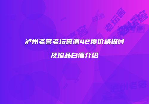 泸州老窖老坛窖酒42度价格探讨及珍品白酒介绍