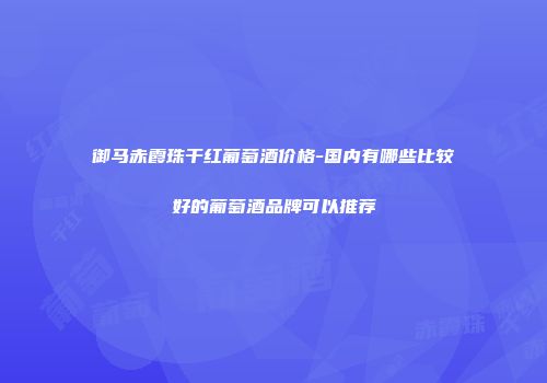 御马赤霞珠干红葡萄酒价格-国内有哪些比较好的葡萄酒品牌可以推荐
