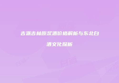 吉派吉林原浆酒价格解析与东北白酒文化探析