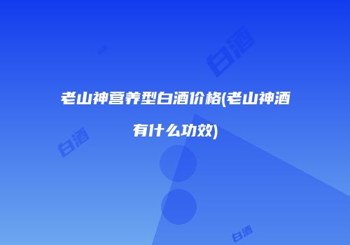 老山神营养型白酒价格(老山神酒有什么功效)