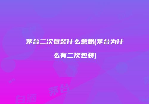 茅台二次包装什么意思(茅台为什么有二次包装)