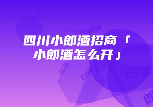 四川小郎酒招商「小郎酒怎么开」