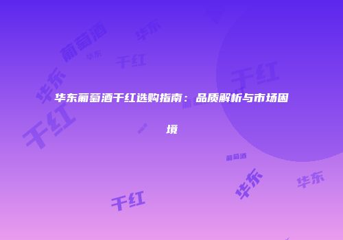 华东葡萄酒干红选购指南：品质解析与市场困境