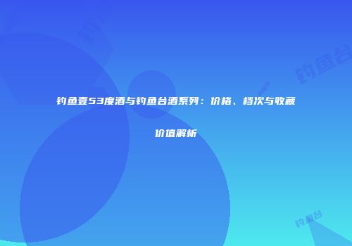 钓鱼壹53度酒与钓鱼台酒系列：价格、档次与收藏价值解析