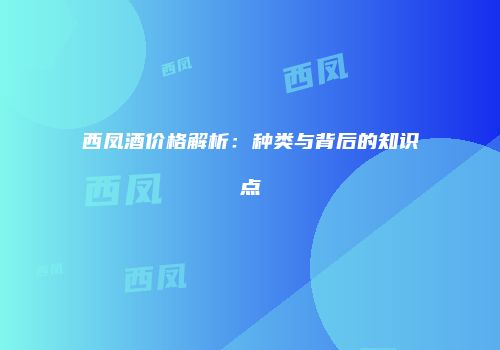 西凤酒价格解析：种类与背后的知识点
