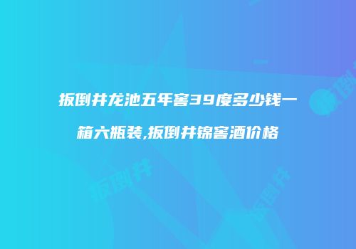 扳倒井龙池五年窖39度多少钱一箱六瓶装,扳倒井锦窖酒价格