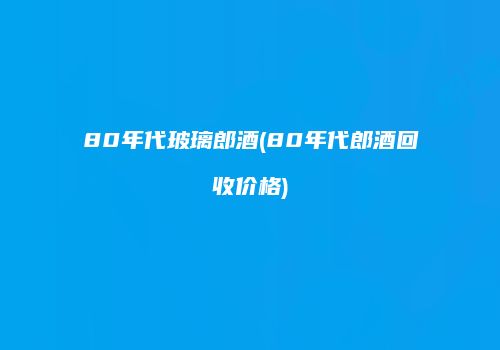 80年代玻璃郎酒(80年代郎酒回收价格)