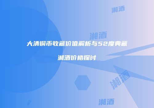 大清铜币收藏价值解析与52度典藏湘酒价格探讨