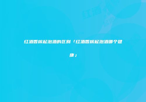 红酒香槟起泡酒的区别「红酒香槟起泡酒哪个健康」