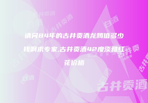 请问84年的古井贡酒龙腾值多少钱啊求专家,古井贡酒42度淡雅红花价格