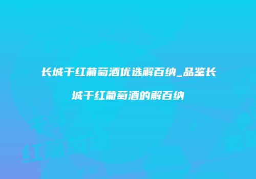 长城干红葡萄酒优选解百纳_品鉴长城干红葡萄酒的解百纳