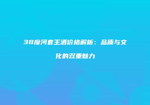 38度河套王酒价格解析：品质与文化的双重魅力