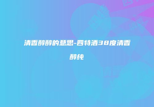清香醇醇的意思-四特酒38度清香醇纯