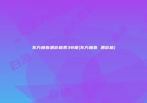 东方杨春酒价格表38度(东方杨春 酒价格)